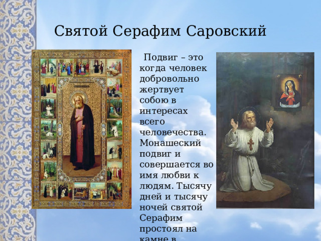 Святой Серафим Саровский  Подвиг – это когда человек добровольно жертвует собою в интересах всего человечества. Монашеский подвиг и совершается во имя любви к людям. Тысячу дней и тысячу ночей святой Серафим простоял на камне в молитве за Россию. 