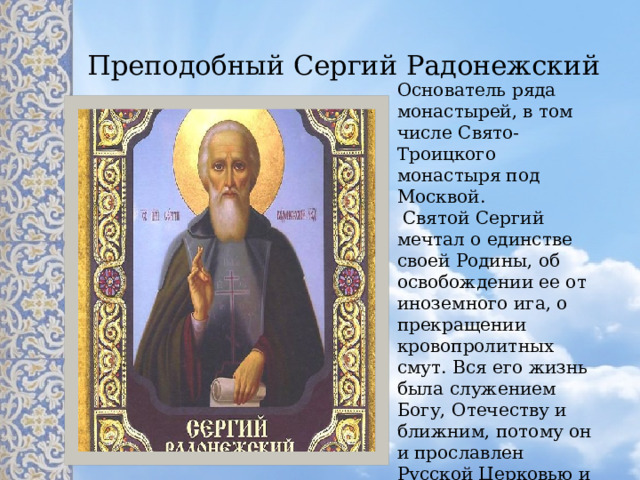  Преподобный Сергий Радонежский  Основатель ряда монастырей, в том числе Свято-Троицкого монастыря под Москвой.  Святой Сергий мечтал о единстве своей Родины, об освобождении ее от иноземного ига, о прекращении кровопролитных смут. Вся его жизнь была служением Богу, Отечеству и ближним, потому он и прославлен Русской Церковью и русским народом. 