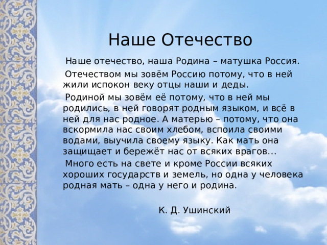 Наше Отечество  Наше отечество, наша Родина – матушка Россия.  Отечеством мы зовём Россию потому, что в ней жили испокон веку отцы наши и деды.  Родиной мы зовём её потому, что в ней мы родились, в ней говорят родным языком, и всё в ней для нас родное. А матерью – потому, что она вскормила нас своим хлебом, вспоила своими водами, выучила своему языку. Как мать она защищает и бережёт нас от всяких врагов…  Много есть на свете и кроме России всяких хороших государств и земель, но одна у человека родная мать – одна у него и родина.  К. Д. Ушинский 