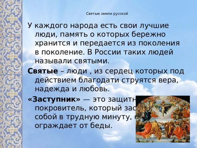 Святые земли русской   У каждого народа есть свои лучшие люди, память о которых бережно хранится и передается из поколения в поколение. В России таких людей называли святыми. Святые – люди , из сердец которых под действием благодати струятся вера, надежда и любовь. «Заступник»   — это защитник, покровитель, который заслоняет собой в трудную минуту, обороняет и ограждает от беды.   