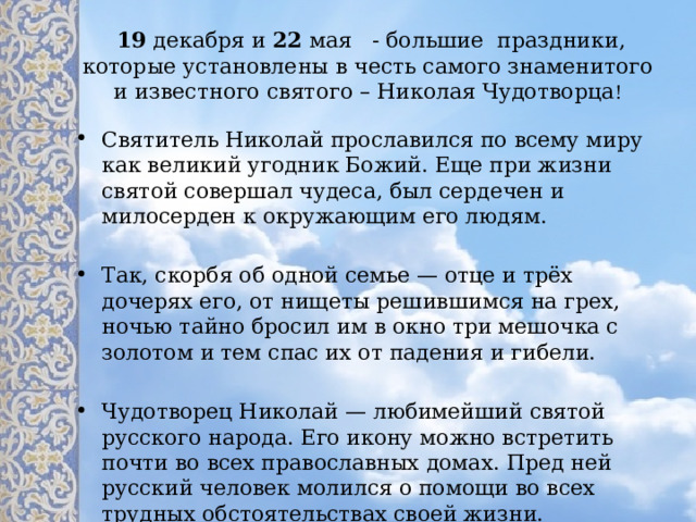   19  декабря и 22  мая - большие праздники, которые установлены в честь самого знаменитого и известного святого – Николая Чудотворца ! Святитель Николай прославился по всему миру как великий угодник Божий. Еще при жизни святой совершал чудеса, был сердечен и милосерден к окружающим его людям. Так, скорбя об одной семье — отце и трёх дочерях его, от нищеты решившимся на грех, ночью тайно бросил им в окно три мешочка с золотом и тем спас их от падения и гибели. Чудотворец Николай — любимейший святой русского народа. Его икону можно встретить почти во всех православных домах. Пред ней русский человек молился о помощи во всех трудных обстоятельствах своей жизни. 