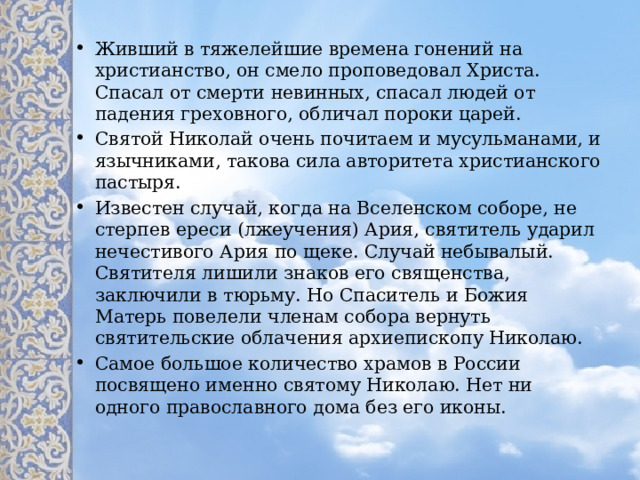 Живший в тяжелейшие времена гонений на христианство, он смело проповедовал Христа. Спасал от смерти невинных, спасал людей от падения греховного, обличал пороки царей. Святой Николай очень почитаем и мусульманами, и язычниками, такова сила авторитета христианского пастыря. Известен случай, когда на Вселенском соборе, не стерпев ереси (лжеучения) Ария, святитель ударил нечестивого Ария по щеке. Случай небывалый. Святителя лишили знаков его священства, заключили в тюрьму. Но Спаситель и Божия Матерь повелели членам собора вернуть святительские облачения архиепископу Николаю. Самое большое количество храмов в России посвящено именно святому Николаю. Нет ни одного православного дома без его иконы. 