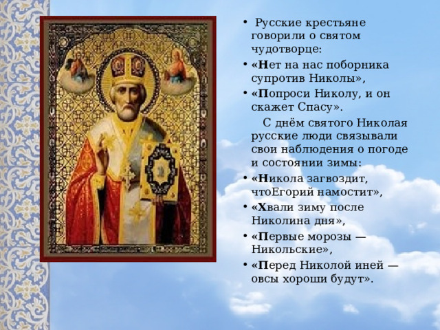   Русские крестьяне говорили о святом чудотворце: «Н ет на нас поборника супротив Николы», «П опроси Николу, и он скажет Спасу».  С днём святого Николая русские люди связывали свои наблюдения о погоде и состоянии зимы: «Н икола загвоздит, чтоЕгорий намостит», «Х вали зиму после Николина дня», «П ервые морозы — Никольские», «П еред Николой иней — овсы хороши будут». 