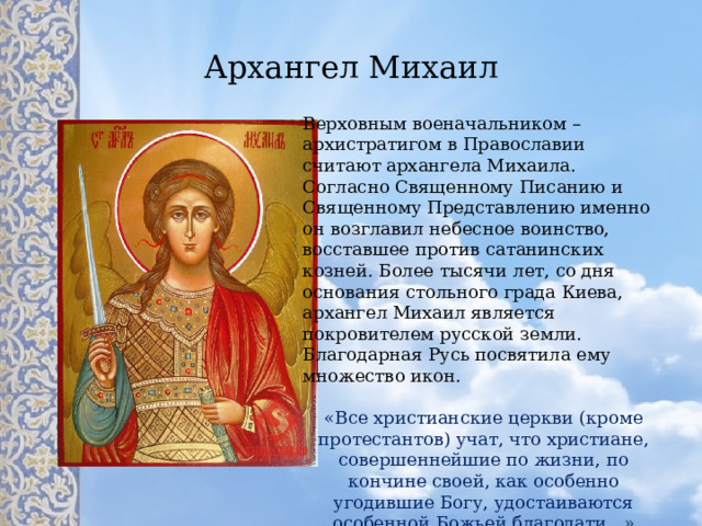Архангел Михаил Верховным военачальником – архистратигом в Православии считают архангела Михаила. Согласно Священному Писанию и Священному Представлению именно он возглавил небесное воинство, восставшее против сатанинских козней. Более тысячи лет, со дня основания стольного града Киева, архангел Михаил является покровителем русской земли. Благодарная Русь посвятила ему множество икон. «Все христианские церкви (кроме протестантов) учат, что христиане, совершеннейшие по жизни, по кончине своей, как особенно угодившие Богу, удостаиваются особенной Божьей благодати… » 
