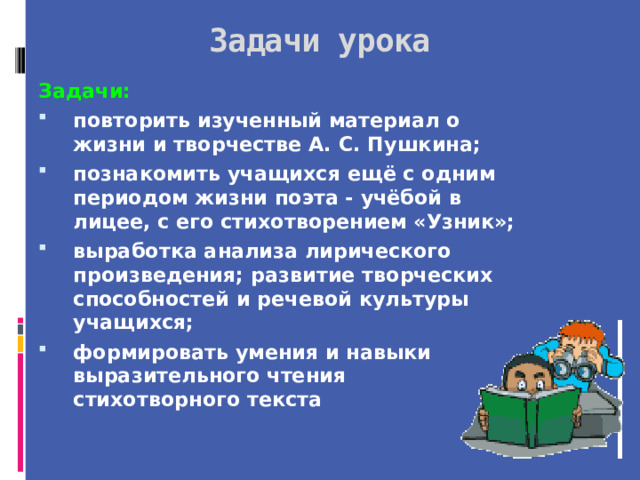 Задачи урока Задачи: повторить изученный материал о жизни и творчестве А. С. Пушкина; познакомить учащихся ещё с одним периодом жизни поэта - учёбой в лицее, с его стихотворением «Узник»; выработка анализа лирического произведения; развитие творческих способностей и речевой культуры учащихся; формировать умения и навыки выразительного чтения стихотворного текста  