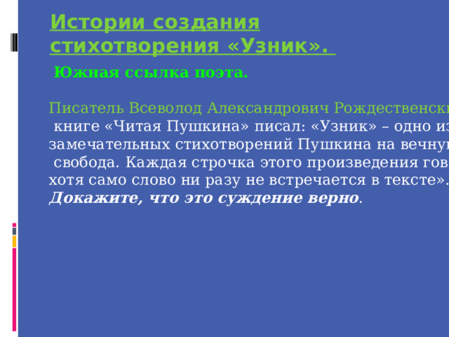 Истории создания стихотворения «Узник».  Южная ссылка поэта. Писатель Всеволод Александрович Рождественский в своей  книге «Читая Пушкина» писал: «Узник» – одно из самых замечательных стихотворений Пушкина на вечную его тему –  свобода. Каждая строчка этого произведения говорит о ней, хотя само слово ни разу не встречается в тексте». Докажите, что это суждение верно . 