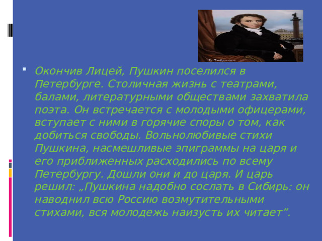 Окончив Лицей, Пушкин поселился в Петербурге. Столичная жизнь с театрами, балами, литературными обществами захватила поэта. Он встречается с молодыми офицерами, вступает с ними в горячие споры о том, как добиться свободы. Вольнолюбивые стихи Пушкина, насмешливые эпиграммы на царя и его приближенных расходились по всему Петербургу. Дошли они и до царя. И царь решил: „Пушкина надобно сослать в Сибирь: он наводнил всю Россию возмутительными стихами, вся молодежь наизусть их читает“. 