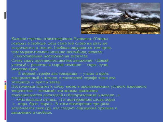 Каждая строчка стихотворения Пушкина «Узник» говорит о свободе, хотя само это слово ни разу не встречается в тексте. Свобода ощущается тем ярче, чем выразительнее описана несвобода, неволя.  Стихотворение построено на антитезе Слову сижу противопоставлено движение: «Давай улетим!»; решетке и сырой темнице — горы, тучи, морские края.  В первой строфе два товарища — узник и орел, вскормленный в неволе, в последней строфе тоже два товарища — орел и ветер. Постоянный эпитет к слову ветер в произведениях устного народного творчества — вольный; эта жажда движения подчеркивается антитезой («Вскормленный в неволе...» — «Мы вольные птицы...») и повторением слова пора:  «...пора, брат, пора!». В этом повторении три раза встречается звук [р], что создает ощущение призыва к движению и свободе. 