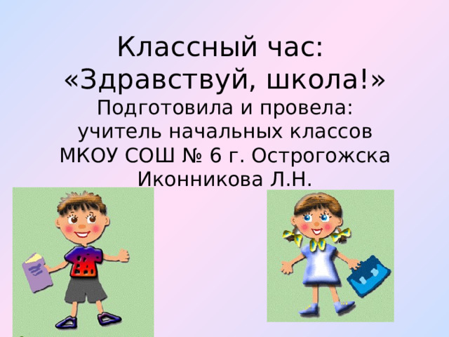 Классный час:  «Здравствуй, школа!»  Подготовила и провела:  учитель начальных классов  МКОУ СОШ № 6 г. Острогожска  Иконникова Л.Н.    