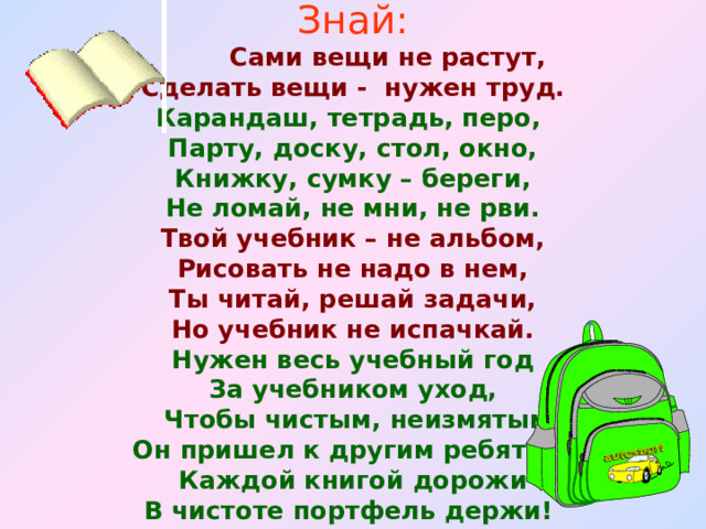 Знай:  Сами вещи не растут, Сделать вещи - нужен труд. Карандаш, тетрадь, перо, Парту, доску, стол, окно, Книжку, сумку – береги, Не ломай, не мни, не рви. Твой учебник – не альбом, Рисовать не надо в нем, Ты читай, решай задачи, Но учебник не испачкай. Нужен весь учебный год За учебником уход,  Чтобы чистым, неизмятым Он пришел к другим ребятам. Каждой книгой дорожи В чистоте портфель держи!   