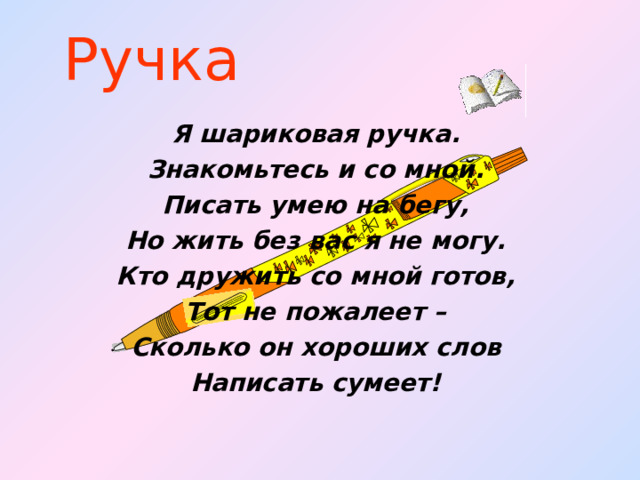 Ручка Я шариковая ручка. Знакомьтесь и со мной. Писать умею на бегу, Но жить без вас я не могу. Кто дружить со мной готов, Тот не пожалеет – Сколько он хороших слов Написать сумеет!   