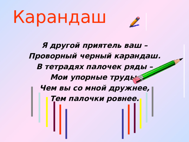 Карандаш Я другой приятель ваш – Проворный черный карандаш. В тетрадях палочек ряды – Мои упорные труды. Чем вы со мной дружнее, Тем палочки ровнее. 