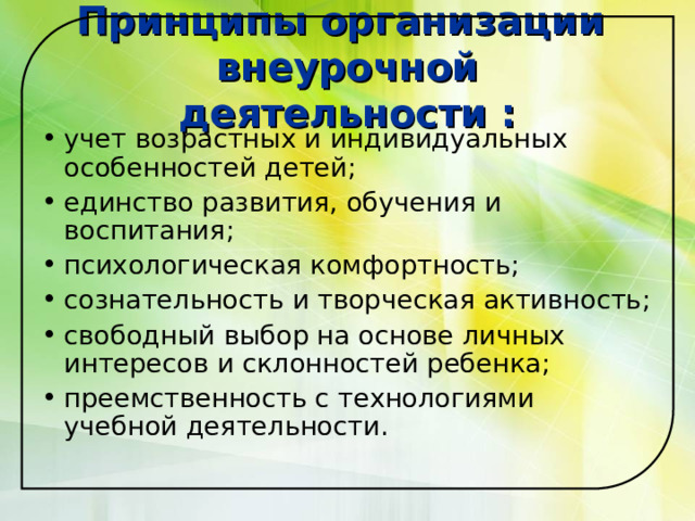 Принципы организации  внеурочной деятельности : учет возрастных и индивидуальных особенностей детей; единство развития, обучения и воспитания; психологическая комфортность; сознательность и творческая активность; свободный выбор на основе личных интересов и склонностей ребенка; преемственность с технологиями учебной деятельности.   