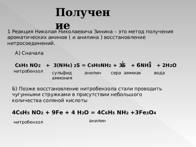 Получение 1 Реакция Николая Николаевича Зинина – это метод получения ароматических аминов ( и анилина ) восстановление нитросоединений. А) Сначала C 6 H 5 NO 2   +  3(NH 4 ) 2 S = C 6 H 5 NH 2 + 3S + 6 NH 3 + 2H 2 O нитробензол сульфид аммония анилин сера аммиак вода Б) Позже восстановление нитробензола стали проводить чугунными стружками в присутствии небольшого количества соляной кислоты 4C 6 H 5 NO 2 + 9 Fe + 4 H 2 O = 4 C 6 H 5 NH 2 + 3 Fe 3 O 4   анилин нитробензол 