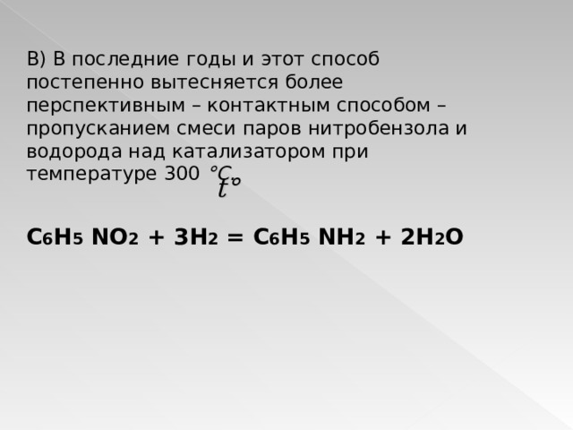 В) В последние годы и этот способ постепенно вытесняется более перспективным – контактным способом – пропусканием смеси паров нитробензола и водорода над катализатором при температуре 300 °C .   C 6 H 5 NO 2 + 3 H 2 = C 6 H 5 NH 2  + 2H 2 O   t ° 