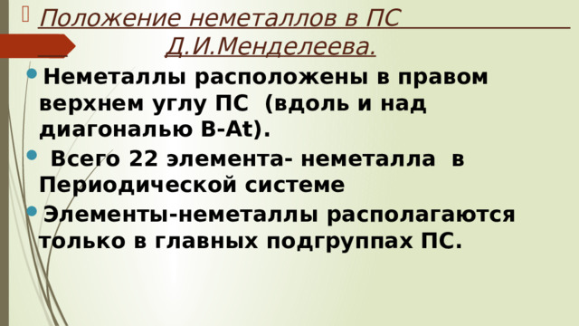 Положение неметаллов в ПС  Д.И.Менделеева. Неметаллы расположены в правом верхнем углу ПС (вдоль и над диагональю B-At).  Всего 22 элемента- неметалла в Периодической системе Элементы-неметаллы располагаются только в главных подгруппах ПС. 