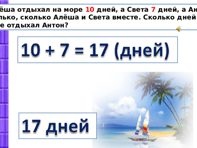  Алёша отдыхал на море 10 дней, а Света 7 дней, а Антон столько, сколько Алёша и Света вместе. Сколько дней на море отдыхал Антон? 