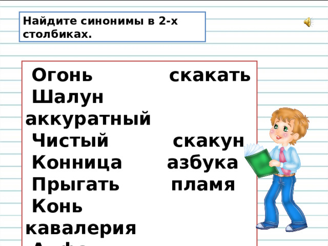 Найдите синонимы в 2-х столбиках.  Огонь        скакать  Шалун        аккуратный  Чистый       скакун  Конница      азбука  Прыгать      пламя  Конь         кавалерия  Алфавит      озорник 