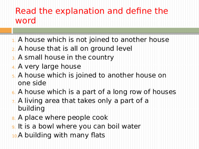Read the explanation and define the word A house which is not joined to another house A house that is all on ground level A small house in the country A very large house A house which is joined to another house on one side A house which is a part of a long row of houses A living area that takes only a part of a building A place where people cook It is a bowl where you can boil water А building with many flats 