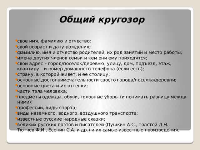 Общий кругозор свое имя, фамилию и отчество; свой возраст и дату рождения; фамилию, имя и отчество родителей, их род занятий и место работы; имена других членов семьи и кем они ему приходятся; свой адрес – город/поселок/деревню, улицу, дом, подъезд, этаж, квартиру – и номер домашнего телефона (если есть); страну, в которой живет, и ее столицу; основные достопримечательности своего города/поселка/деревни; основные цвета и их оттенки; части тела человека; предметы одежды, обуви, головные уборы (и понимать разницу между ними); профессии, виды спорта; виды наземного, водного, воздушного транспорта; известные русские народные сказки; великих русских поэтов и писателей (Пушкин А.С., Толстой Л.Н., Тютчев Ф.И., Есенин С.А. и др.) и их самые известные произведения. 
