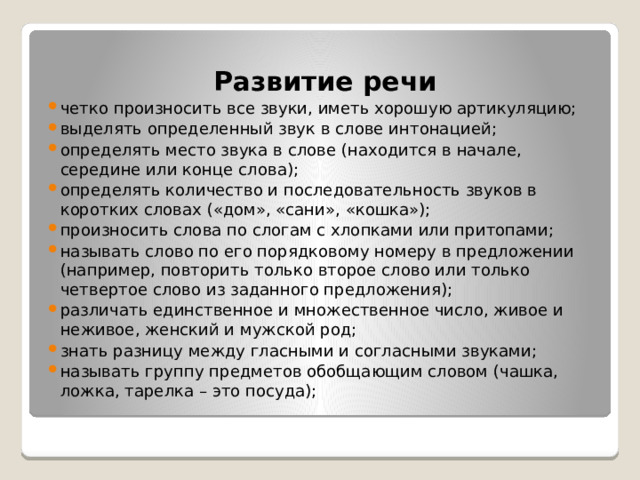 Развитие речи четко произносить все звуки, иметь хорошую артикуляцию; выделять определенный звук в слове интонацией; определять место звука в слове (находится в начале, середине или конце слова); определять количество и последовательность звуков в коротких словах («дом», «сани», «кошка»); произносить слова по слогам с хлопками или притопами; называть слово по его порядковому номеру в предложении (например, повторить только второе слово или только четвертое слово из заданного предложения); различать единственное и множественное число, живое и неживое, женский и мужской род; знать разницу между гласными и согласными звуками; называть группу предметов обобщающим словом (чашка, ложка, тарелка – это посуда); 