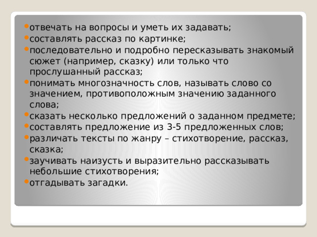 отвечать на вопросы и уметь их задавать; составлять рассказ по картинке; последовательно и подробно пересказывать знакомый сюжет (например, сказку) или только что прослушанный рассказ; понимать многозначность слов, называть слово со значением, противоположным значению заданного слова; сказать несколько предложений о заданном предмете; составлять предложение из 3-5 предложенных слов; различать тексты по жанру – стихотворение, рассказ, сказка; заучивать наизусть и выразительно рассказывать небольшие стихотворения; отгадывать загадки. 