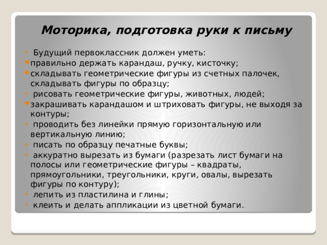 Моторика, подготовка руки к письму  Будущий первоклассник должен уметь: правильно держать карандаш, ручку, кисточку; складывать геометрические фигуры из счетных палочек, складывать фигуры по образцу;  рисовать геометрические фигуры, животных, людей; закрашивать карандашом и штриховать фигуры, не выходя за контуры;  проводить без линейки прямую горизонтальную или вертикальную линию;  писать по образцу печатные буквы;  аккуратно вырезать из бумаги (разрезать лист бумаги на полосы или геометрические фигуры – квадраты, прямоугольники, треугольники, круги, овалы, вырезать фигуры по контуру);  лепить из пластилина и глины;  клеить и делать аппликации из цветной бумаги. 