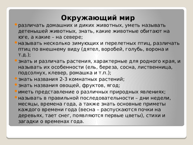 Окружающий мир различать домашних и диких животных, уметь называть детенышей животных, знать, какие животные обитают на юге, а какие – на севере; называть несколько зимующих и перелетных птиц, различать птиц по внешнему виду (дятел, воробей, голубь, ворона и т.д.); знать и различать растения, характерные для родного края, и называть их особенности (ель, береза, сосна, лиственница, подсолнух, клевер, ромашка и т.п.); знать названия 2-3 комнатных растений; знать названия овощей, фруктов, ягод; иметь представление о различных природных явлениях; называть в правильной последовательности – дни недели, месяцы, времена года, а также знать основные приметы каждого времени года (весна – распускаются почки на деревьях, тает снег, появляются первые цветы), стихи и загадки о временах года. 