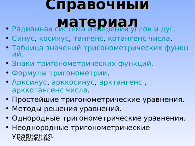 Справочный материал Радианная система измерения углов и дуг. Синус , косинус , тангенс , котангенс числа . Таблица значений тригонометрических функций. Знаки тригонометрических функций. Формулы тригонометрии . Арксинус , арккосинус , арктангенс , арккотангенс числа . Простейшие тригонометрические уравнения. Методы решения уравнений. Однородные тригонометрические уравнения. Неоднородные тригонометрические уравнения.  