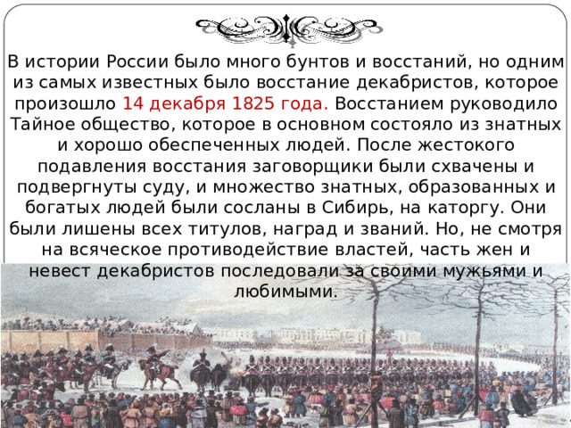 В истории России было много бунтов и восстаний, но одним из самых известных было восстание декабристов, которое произошло 14 декабря 1825 года. Восстанием руководило Тайное общество, которое в основном состояло из знатных и хорошо обеспеченных людей. После жестокого подавления восстания заговорщики были схвачены и подвергнуты суду, и множество знатных, образованных и богатых людей были сосланы в Сибирь, на каторгу. Они были лишены всех титулов, наград и званий. Но, не смотря на всяческое противодействие властей, часть жен и невест декабристов последовали за своими мужьями и любимыми. Автор: Михайлова Н.М.- преподаватель МАОУ «Лицей № 21» 
