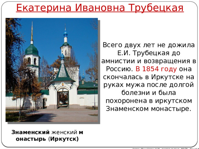 Екатерина Ивановна Трубецкая Всего двух лет не дожила Е.И. Трубецкая до амнистии и возвращения в Россию. В 1854 году она скончалась в Иркутске на руках мужа после долгой болезни и была похоронена в иркутском Знаменском монастыре. Знаменский  женский  монастырь  ( Иркутск) Автор: Михайлова Н.М.- преподаватель МАОУ «Лицей № 21» 