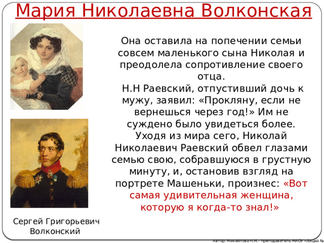 Мария Николаевна Волконская Она оставила на попечении семьи совсем маленького сына Николая и преодолела сопротивление своего отца.  Н.Н Раевский, отпустивший дочь к мужу, заявил: «Прокляну, если не вернешься через год!» Им не суждено было увидеться более. Уходя из мира сего, Николай Николаевич Раевский обвел глазами семью свою, собравшуюся в грустную минуту, и, остановив взгляд на портрете Машеньки, произнес: «Вот самая удивительная женщина, которую я когда-то знал!» Сергей Григорьевич Волконский Автор: Михайлова Н.М.- преподаватель МАОУ «Лицей № 21» 