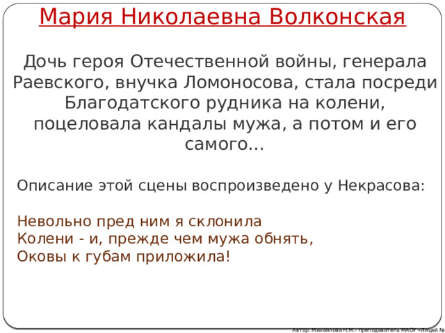 Мария Николаевна Волконская Дочь героя Отечественной войны, генерала Раевского, внучка Ломоносова, стала посреди Благодатского рудника на колени, поцеловала кандалы мужа, а потом и его самого… Описание этой сцены воспроизведено у Некрасова: Невольно пред ним я склонила Колени - и, прежде чем мужа обнять, Оковы к губам приложила! Автор: Михайлова Н.М.- преподаватель МАОУ «Лицей № 21» 