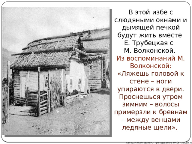 В этой избе с слюдяными окнами и дымящей печкой будут жить вместе Е. Трубецкая с М. Волконской. Из воспоминаний М. Волконской: «Ляжешь головой к стене – ноги упираются в двери. Проснешься утром зимним – волосы примерзли к бревнам – между венцами ледяные щели».  Автор: Михайлова Н.М.- преподаватель МАОУ «Лицей № 21» 