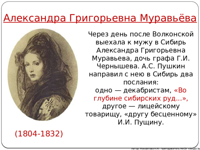 Александра Григорьевна Муравьёва Через день после Волконской выехала к мужу в Сибирь Александра Григорьевна Муравьева, дочь графа Г.И. Чернышева. А.С. Пушкин направил с нею в Сибирь два послания: одно — декабристам, «Во глубине сибирских руд...», другое — лицейскому товарищу, «другу бесценному» И.И. Пущину. (1804-1832) Автор: Михайлова Н.М.- преподаватель МАОУ «Лицей № 21» 