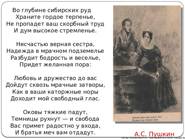 Во глубине сибирских руд      Храните гордое терпенье,      Не пропадет ваш скорбный труд      И дум высокое стремленье.       Несчастью верная сестра,      Надежда в мрачном подземелье      Разбудит бодрость и веселье,      Придет желанная пора:       Любовь и дружество до вас  Дойдут сквозь мрачные затворы,      Как в ваши каторжные норы      Доходит мой свободный глас.       Оковы тяжкие падут,      Темницы рухнут — и свобода      Вас примет радостно у входа,      И братья меч вам отдадут.   А.С. Пушкин Автор: Михайлова Н.М.- преподаватель МАОУ «Лицей № 21» 