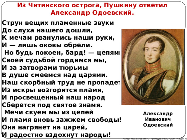 Из Читинского острога, Пушкину ответил Александр Одоевский. Струн вещих пламенные звуки До слуха нашего дошли, К мечам рванулись наши руки, И — лишь оковы обрели.   Но будь покоен, бард! — цепями, Своей судьбой гордимся мы, И за затворами тюрьмы В душе смеемся над царями. Наш скорбный труд не пропадет, Из искры возгорится пламя, И просвещенный наш народ Сберется под святое знамя.   Мечи скуем мы из цепей И пламя вновь зажжем свободы! Она нагрянет на царей, И радостно вздохнут народы! Александр Иванович Одоевский Автор: Михайлова Н.М.- преподаватель МАОУ «Лицей № 21» 