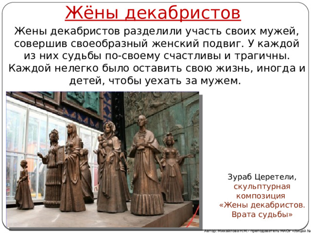 Жёны декабристов Жены декабристов разделили участь своих мужей, совершив своеобразный женский подвиг. У каждой из них судьбы по-своему счастливы и трагичны. Каждой нелегко было оставить свою жизнь, иногда и детей, чтобы уехать за мужем. Зураб Церетели, скульптурная композиция «Жены декабристов. Врата судьбы» Автор: Михайлова Н.М.- преподаватель МАОУ «Лицей № 21» 