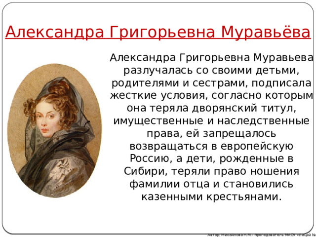 Александра Григорьевна Муравьёва Александра Григорьевна Муравьева разлучалась со своими детьми, родителями и сестрами, подписала жесткие условия, согласно которым она теряла дворянский титул, имущественные и наследственные права, ей запрещалось возвращаться в европейскую Россию, а дети, рожденные в Сибири, теряли право ношения фамилии отца и становились казенными крестьянами. Автор: Михайлова Н.М.- преподаватель МАОУ «Лицей № 21» 