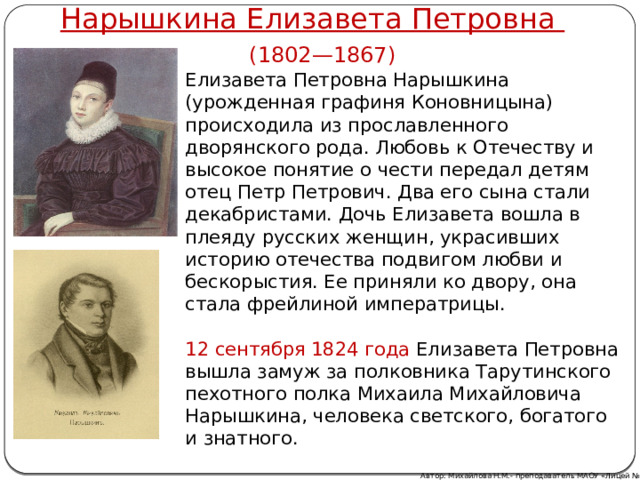 Нарышкина Елизавета Петровна (1802—1867) Елизавета Петровна Нарышкина (урожденная графиня Коновницына) происходила из прославленного дворянского рода. Любовь к Отечеству и высокое понятие о чести передал детям отец Петр Петрович. Два его сына стали декабристами. Дочь Елизавета вошла в плеяду русских женщин, украсивших историю отечества подвигом любви и бескорыстия. Ее приняли ко двору, она стала фрейлиной императрицы.   12 сентября 1824 года Елизавета Петровна вышла замуж за полковника Тарутинского пехотного полка Михаила Михайловича Нарышкина, человека светского, богатого и знатного. Автор: Михайлова Н.М.- преподаватель МАОУ «Лицей № 21» 