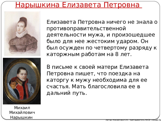 Нарышкина Елизавета Петровна Елизавета Петровна ничего не знала о противоправительственной деятельности мужа, и произошедшее было для нее жестоким ударом. Он был осужден по четвертому разряду к каторжным работам на 8 лет.   В письме к своей матери Елизавета Петровна пишет, что поездка на каторгу к мужу необходима для ее счастья. Мать благословила ее в дальний путь. Михаил Михайлович Нарышкин Автор: Михайлова Н.М.- преподаватель МАОУ «Лицей № 21» 