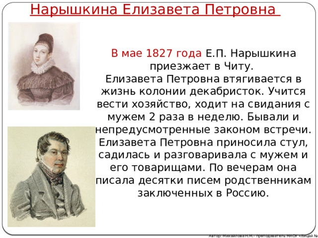 Нарышкина Елизавета Петровна В мае 1827 года Е.П. Нарышкина приезжает в Читу. Елизавета Петровна втягивается в жизнь колонии декабристок. Учится вести хозяйство, ходит на свидания с мужем 2 раза в неделю. Бывали и непредусмотренные законом встречи. Елизавета Петровна приносила стул, садилась и разговаривала с мужем и его товарищами. По вечерам она писала десятки писем родственникам заключенных в Россию. Автор: Михайлова Н.М.- преподаватель МАОУ «Лицей № 21» 