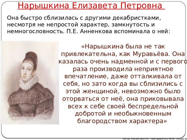 Нарышкина Елизавета Петровна Она быстро сблизилась с другими декабристками, несмотря не непростой характер, замкнутость и немногословность. П.Е. Анненкова вспоминала о ней:  «Нарышкина была не так привлекательна, как Муравьёва. Она казалась очень надменной и с первого раза производила неприятное впечатление, даже отталкивала от себя, но зато когда вы сблизились с этой женщиной, невозможно было оторваться от неё, она приковывала всех к себе своей беспредельной добротой и необыкновенным благородством характера»  Автор: Михайлова Н.М.- преподаватель МАОУ «Лицей № 21» 