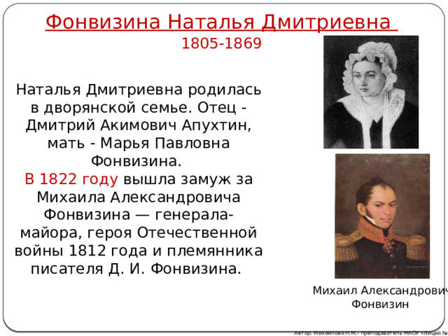 Фонвизина Наталья Дмитриевна 1805-1869 Наталья Дмитриевна родилась в дворянской семье. Отец - Дмитрий Акимович Апухтин, мать - Марья Павловна Фонвизина. В 1822 году вышла замуж за Михаила Александровича Фонвизина — генерала-майора, героя Отечественной войны 1812 года и племянника писателя Д. И. Фонвизина. Михаил Александрович Фонвизин Автор: Михайлова Н.М.- преподаватель МАОУ «Лицей № 21» 