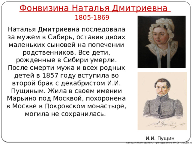 Фонвизина Наталья Дмитриевна 1805-1869 Наталья Дмитриевна последовала за мужем в Сибирь, оставив двоих маленьких сыновей на попечении родственников. Все дети, рожденные в Сибири умерли. После смерти мужа и всех родных детей в 1857 году вступила во второй брак с декабристом И.И. Пущиным. Жила в своем имении Марьино под Москвой, похоронена в Москве в Покровском монастыре, могила не сохранилась. И.И. Пущин Автор: Михайлова Н.М.- преподаватель МАОУ «Лицей № 21» 