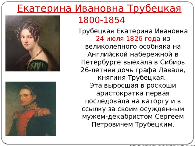 Екатерина Ивановна Трубецкая 1800-1854 Трубецкая Екатерина Ивановна 24 июля 1826 года из великолепного особняка на Английской набережной в Петербурге выехала в Сибирь 26-летняя дочь графа Лаваля, княгиня Трубецкая. Эта выросшая в роскоши аристократка первая последовала на каторгу и в ссылку за своим осужденным мужем-декабристом Сергеем Петровичем Трубецким. Автор: Михайлова Н.М.- преподаватель МАОУ «Лицей № 21» 