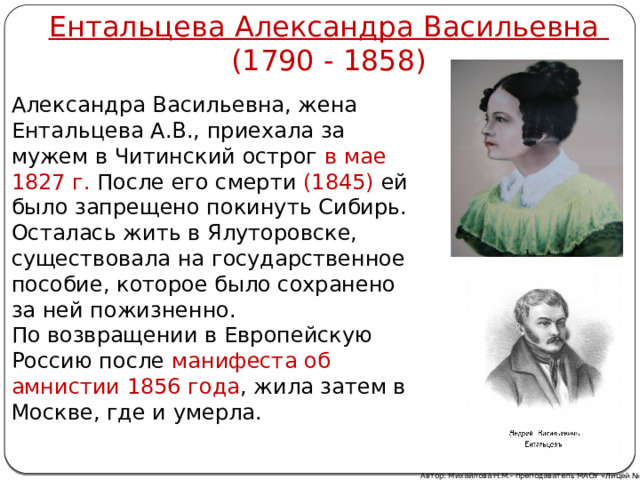 Ентальцева Александра Васильевна (1790 - 1858) Александра Васильевна, жена Ентальцева А.В., приехала за мужем в Читинский острог в мае 1827 г. После его смерти (1845) ей было запрещено покинуть Сибирь. Осталась жить в Ялуторовске, существовала на государственное пособие, которое было сохранено за ней пожизненно. По возвращении в Европейскую Россию после манифеста об амнистии 1856 года , жила затем в Москве, где и умерла. Автор: Михайлова Н.М.- преподаватель МАОУ «Лицей № 21» 