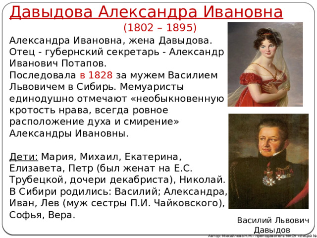 Давыдова Александра Ивановна   (1802 – 1895) Александра Ивановна, жена Давыдова. Отец - губернский секретарь - Александр Иванович Потапов. Последовала в 1828 за мужем Василием Львовичем в Сибирь. Мемуаристы единодушно отмечают «необыкновенную кротость нрава, всегда ровное расположение духа и смирение» Александры Ивановны.  Дети: Мария, Михаил, Екатерина, Елизавета, Петр (был женат на Е.С. Трубецкой, дочери декабриста), Николай. В Сибири родились: Василий; Александра, Иван, Лев (муж сестры П.И. Чайковского), Софья, Вера. Василий Львович Давыдов Автор: Михайлова Н.М.- преподаватель МАОУ «Лицей № 21» 