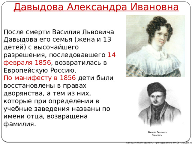 Давыдова Александра Ивановна После смерти Василия Львовича Давыдова его семья (жена и 13 детей) с высочайшего разрешения, последовавшего 14 февраля 1856 , возвратилась в Европейскую Россию. По манифесту в 1856 дети были восстановлены в правах дворянства, а тем из них, которые при определении в учебные заведения названы по имени отца, возвращена фамилия. Автор: Михайлова Н.М.- преподаватель МАОУ «Лицей № 21» 
