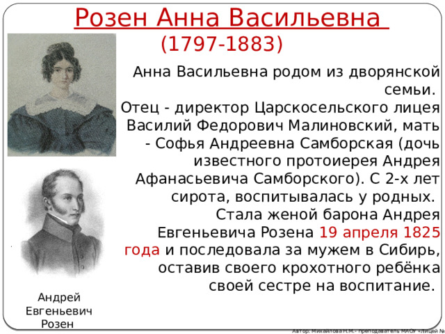 Розен Анна Васильевна (1797-1883) Анна Васильевна родом из дворянской семьи. Отец - директор Царскосельского лицея Василий Федорович Малиновский, мать - Софья Андреевна Самборская (дочь известного протоиерея Андрея Афанасьевича Самборского). С 2-х лет сирота, воспитывалась у родных. Стала женой барона Андрея Евгеньевича Розена 19 апреля 1825 года и последовала за мужем в Сибирь, оставив своего крохотного ребёнка своей сестре на воспитание. Андрей Евгеньевич Розен Автор: Михайлова Н.М.- преподаватель МАОУ «Лицей № 21» 